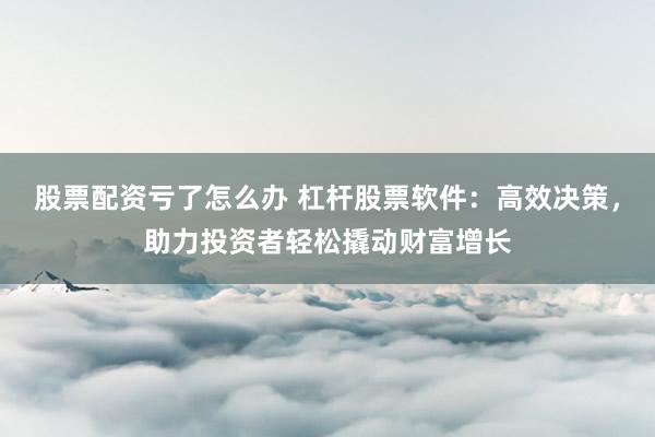 股票配资亏了怎么办 杠杆股票软件：高效决策，助力投资者轻松撬动财富增长