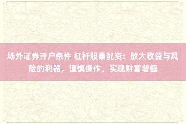场外证券开户条件 杠杆股票配资：放大收益与风险的利器，谨慎操作，实现财富增值
