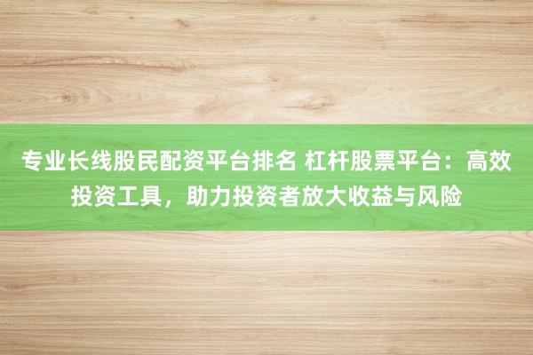 专业长线股民配资平台排名 杠杆股票平台：高效投资工具，助力投资者放大收益与风险