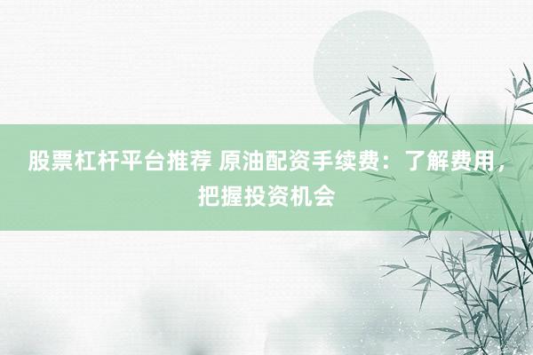 股票杠杆平台推荐 原油配资手续费：了解费用，把握投资机会
