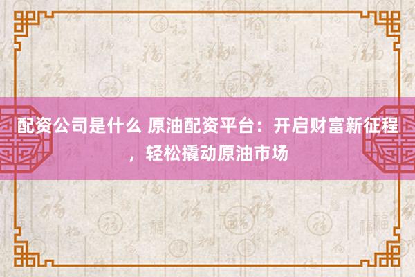 配资公司是什么 原油配资平台：开启财富新征程，轻松撬动原油市场