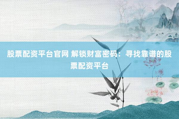 股票配资平台官网 解锁财富密码：寻找靠谱的股票配资平台