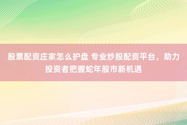 股票配资庄家怎么护盘 专业炒股配资平台，助力投资者把握蛇年股市新机遇
