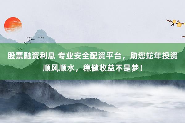 股票融资利息 专业安全配资平台，助您蛇年投资顺风顺水，稳健收益不是梦！