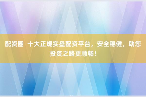 配资圈  十大正规实盘配资平台，安全稳健，助您投资之路更顺畅！