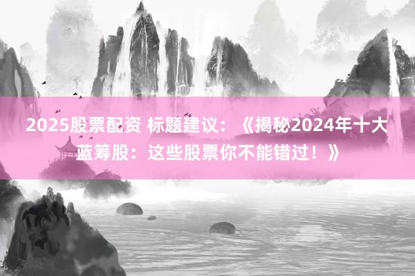 2025股票配资 标题建议：《揭秘2024年十大蓝筹股：这些股票你不能错过！》