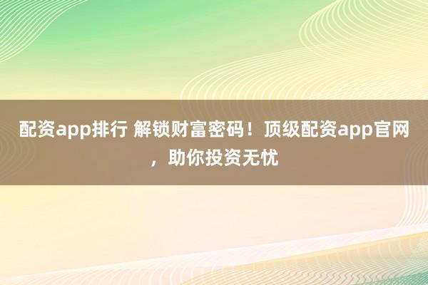 配资app排行 解锁财富密码！顶级配资app官网，助你投资无忧
