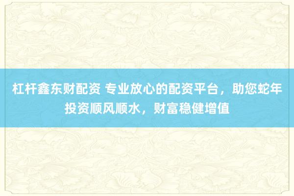 杠杆鑫东财配资 专业放心的配资平台，助您蛇年投资顺风顺水，财富稳健增值