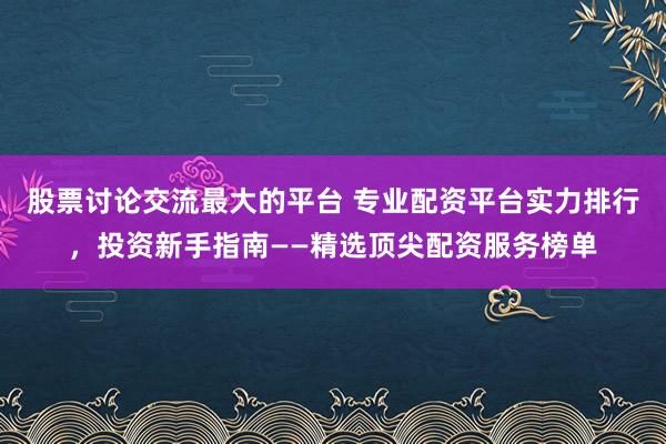 股票讨论交流最大的平台 专业配资平台实力排行，投资新手指南——精选顶尖配资服务榜单