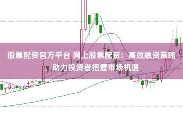 股票配资官方平台 网上股票配资：高效融资策略，助力投资者把握市场机遇