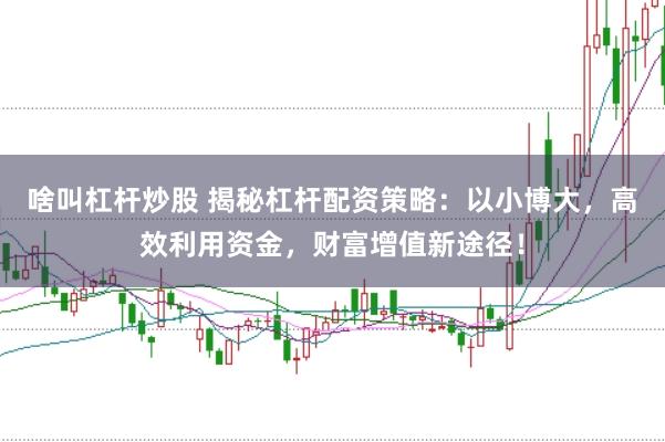 啥叫杠杆炒股 揭秘杠杆配资策略：以小博大，高效利用资金，财富增值新途径！