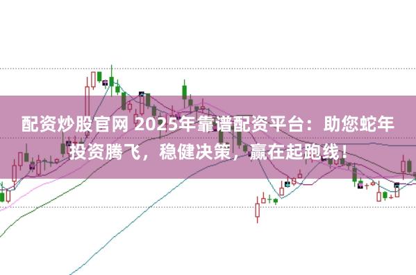 配资炒股官网 2025年靠谱配资平台：助您蛇年投资腾飞，稳健决策，赢在起跑线！