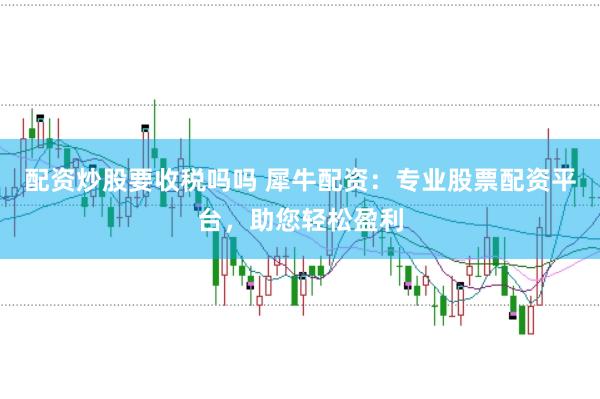 配资炒股要收税吗吗 犀牛配资：专业股票配资平台，助您轻松盈利
