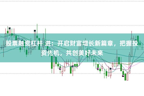 股票融资杠杆 进：开启财富增长新篇章，把握投资先机，共创美好未来