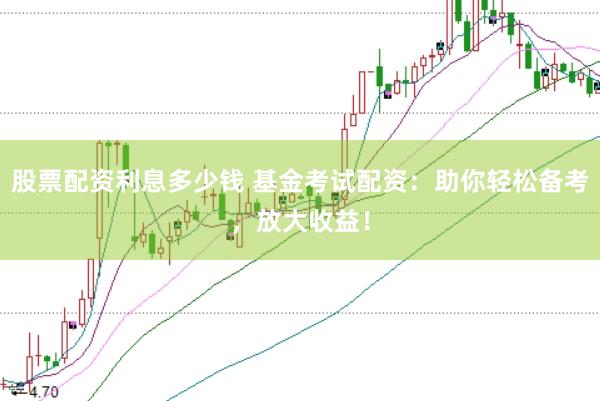 股票配资利息多少钱 基金考试配资：助你轻松备考，放大收益！