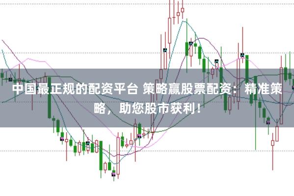 中国最正规的配资平台 策略赢股票配资：精准策略，助您股市获利！