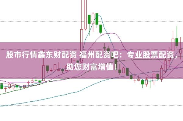 股市行情鑫东财配资 福州配资吧：专业股票配资，助您财富增值！