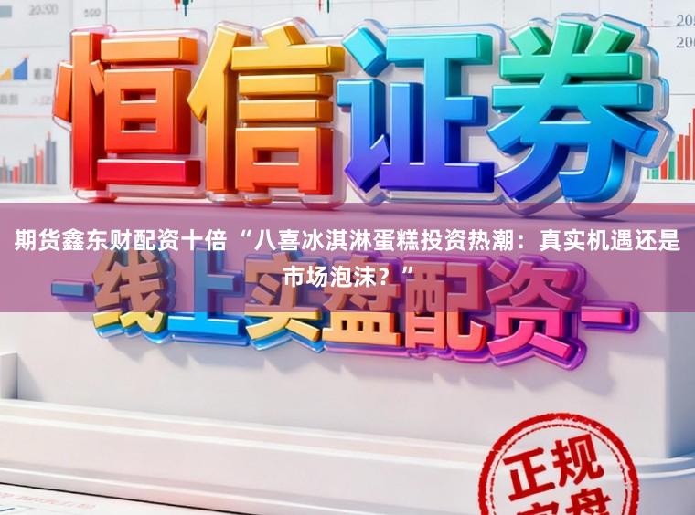 期货鑫东财配资十倍 “八喜冰淇淋蛋糕投资热潮：真实机遇还是市场泡沫？”