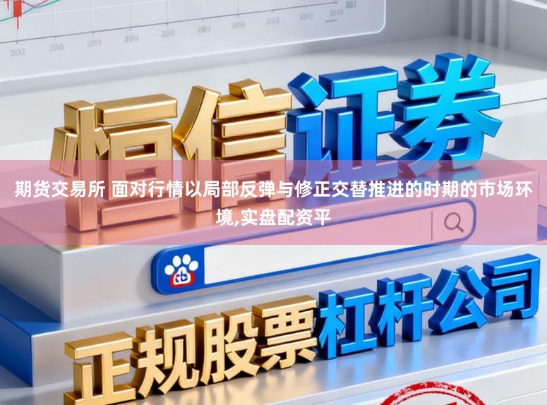 期货交易所 面对行情以局部反弹与修正交替推进的时期的市场环境,实盘配资平