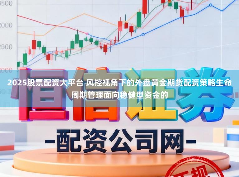 2025股票配资大平台 风控视角下的外盘黄金期货配资策略生命周期管理面向稳健型资金的