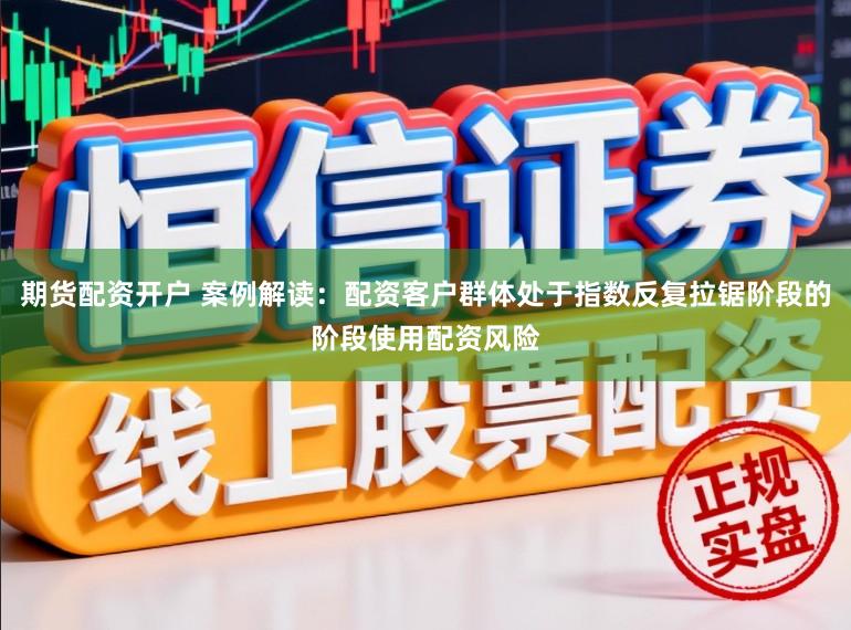 期货配资开户 案例解读：配资客户群体处于指数反复拉锯阶段的阶段使用配资风险