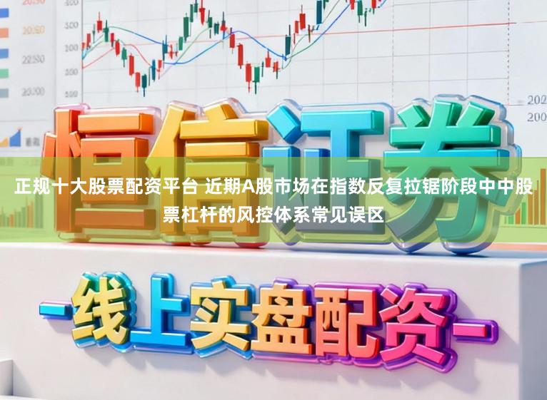 正规十大股票配资平台 近期A股市场在指数反复拉锯阶段中中股票杠杆的风控体系常见误区