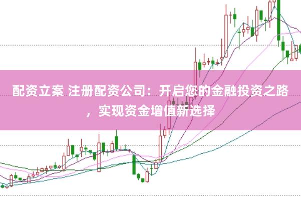 配资立案 注册配资公司：开启您的金融投资之路，实现资金增值新选择