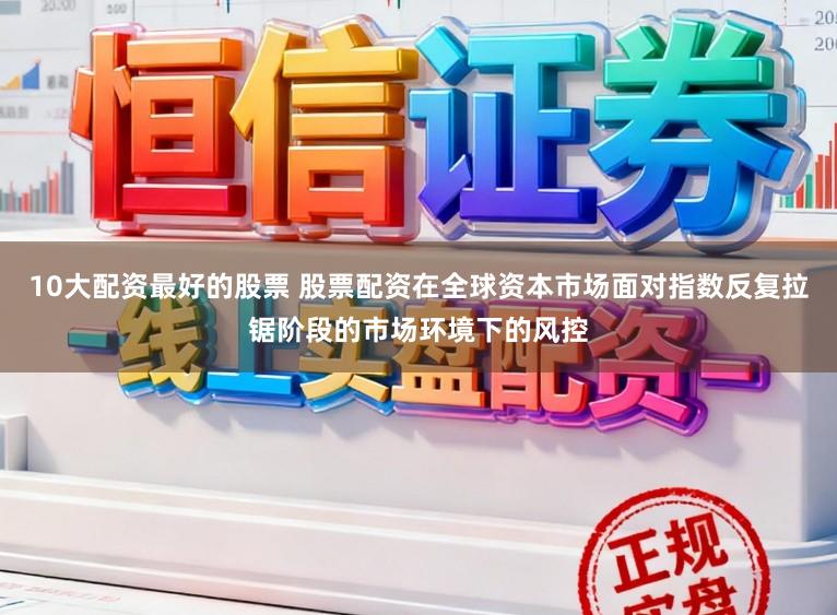 10大配资最好的股票 股票配资在全球资本市场面对指数反复拉锯阶段的市场环境下的风控